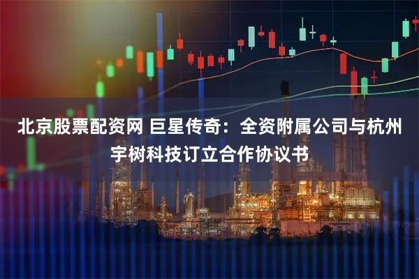 北京股票配资网 巨星传奇：全资附属公司与杭州宇树科技订立合作协议书
