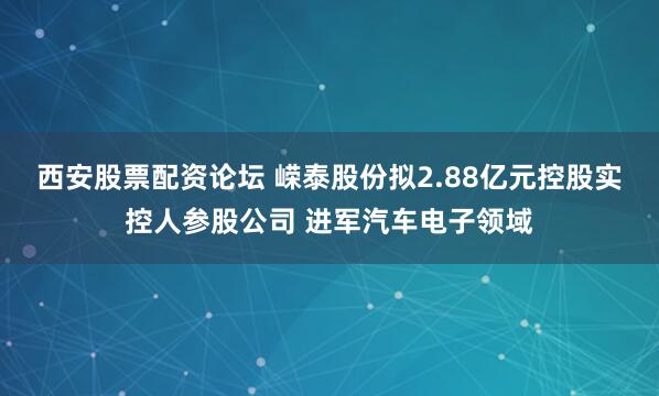 西安股票配资论坛 嵘泰股份拟2.88亿元控股实控人参股公司 进军汽车电子领域