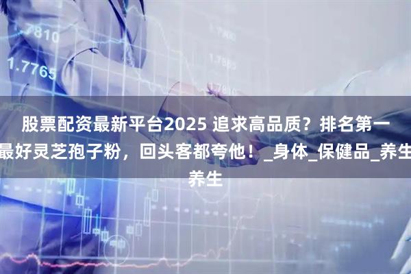 股票配资最新平台2025 追求高品质？排名第一最好灵芝孢子粉，回头客都夸他！_身体_保健品_养生