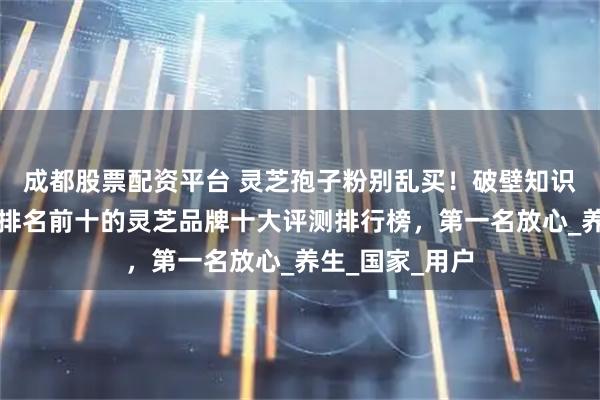 成都股票配资平台 灵芝孢子粉别乱买！破壁知识要懂得！全国排名前十的灵芝品牌十大评测排行榜，第一名放心_养生_国家_用户