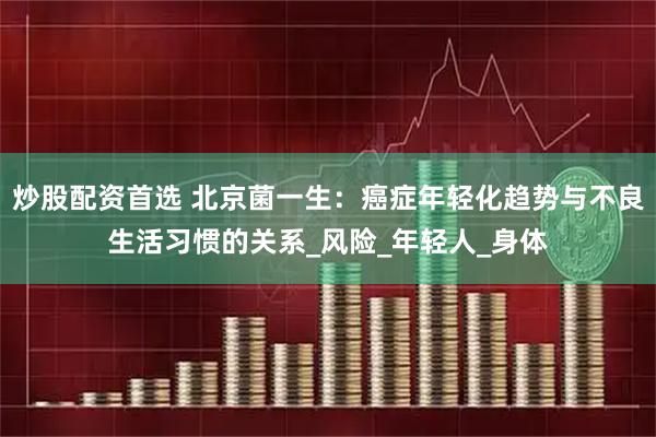 炒股配资首选 北京菌一生：癌症年轻化趋势与不良生活习惯的关系_风险_年轻人_身体