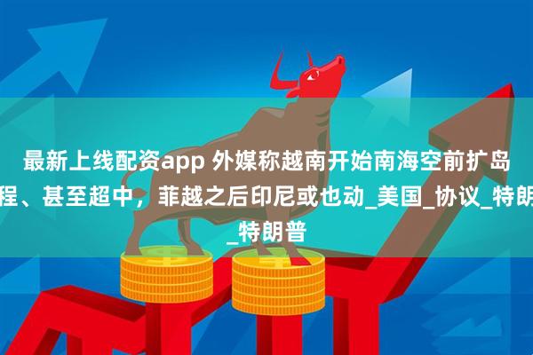 最新上线配资app 外媒称越南开始南海空前扩岛工程、甚至超中，菲越之后印尼或也动_美国_协议_特朗普