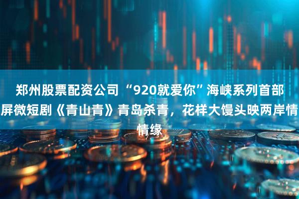 郑州股票配资公司 “920就爱你”海峡系列首部竖屏微短剧《青山青》青岛杀青，花样大馒头映两岸情缘
